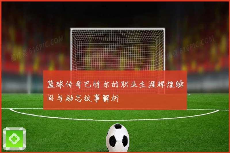 篮球传奇巴特尔的职业生涯辉煌瞬间与励志故事解析