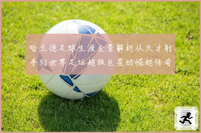 哈兰德足球生涯全景解析从天才射手到世界足坛超级巨星的崛起传奇之路