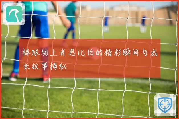 棒球场上肖恩比伯的精彩瞬间与成长故事揭秘