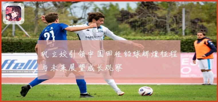 巩立姣引领中国田径铅球辉煌征程与未来展望成长观察