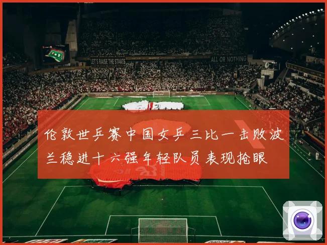 伦敦世乒赛中国女乒三比一击败波兰稳进十六强年轻队员表现抢眼