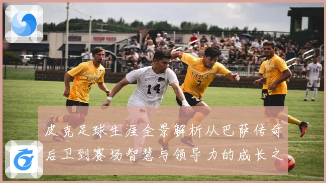 皮克足球生涯全景解析从巴萨传奇后卫到赛场智慧与领导力的成长之路