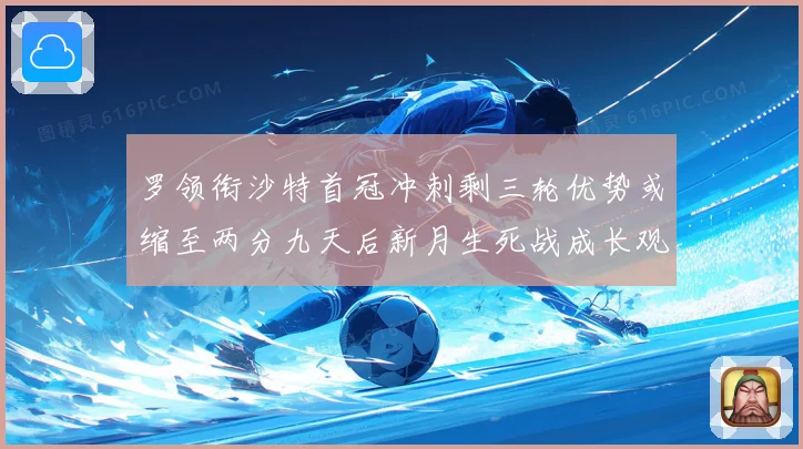罗领衔沙特首冠冲刺剩三轮优势或缩至两分九天后新月生死战成长观察
