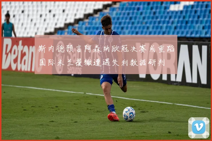 斯内德预言阿森纳欧冠决赛或重蹈国际米兰覆辙遭遇失利数据研判