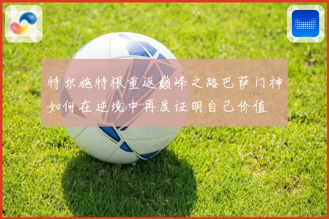 特尔施特根重返巅峰之路巴萨门神如何在逆境中再度证明自己价值