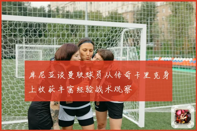 库尼亚谈曼联球员从传奇卡里克身上收获丰富经验战术观察