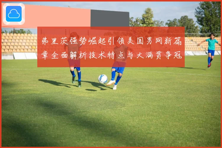 弗里茨强势崛起引领美国男网新篇章全面解析技术特点与大满贯争冠前景
