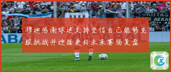 穆迪感谢球迷支持坚信自己能够克服挑战并迎接更好未来赛场复盘