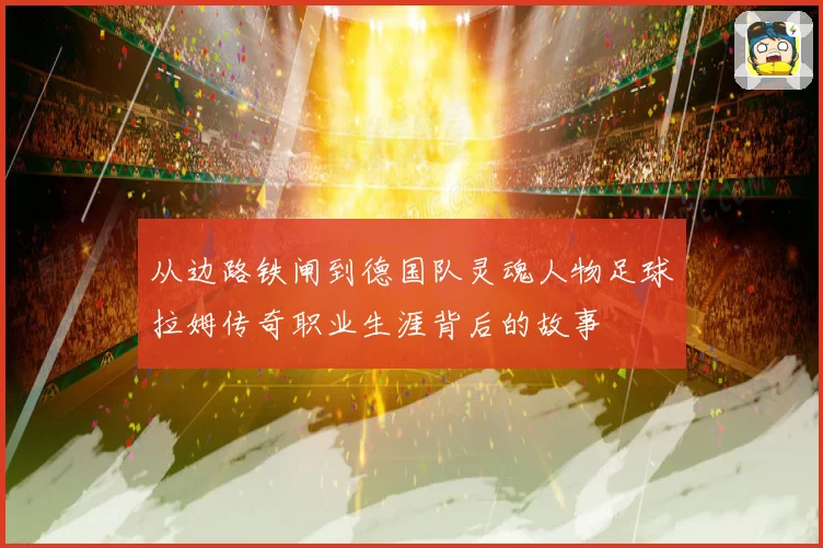 从边路铁闸到德国队灵魂人物足球拉姆传奇职业生涯背后的故事