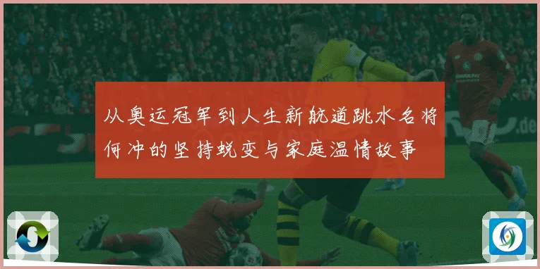 从奥运冠军到人生新航道跳水名将何冲的坚持蜕变与家庭温情故事