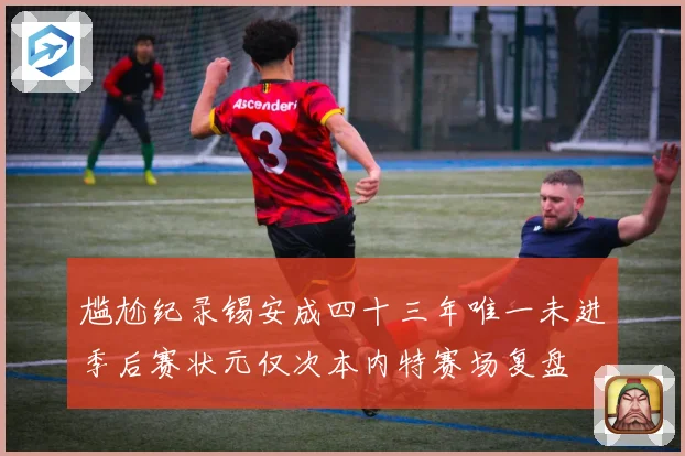 尴尬纪录锡安成四十三年唯一未进季后赛状元仅次本内特赛场复盘