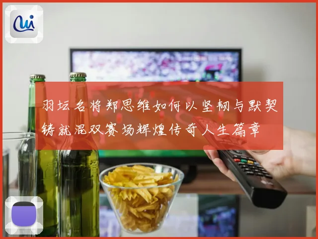 羽坛名将郑思维如何以坚韧与默契铸就混双赛场辉煌传奇人生篇章