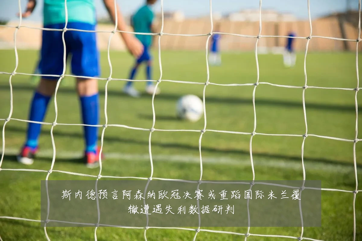 斯内德预言阿森纳欧冠决赛或重蹈国际米兰覆辙遭遇失利数据研判