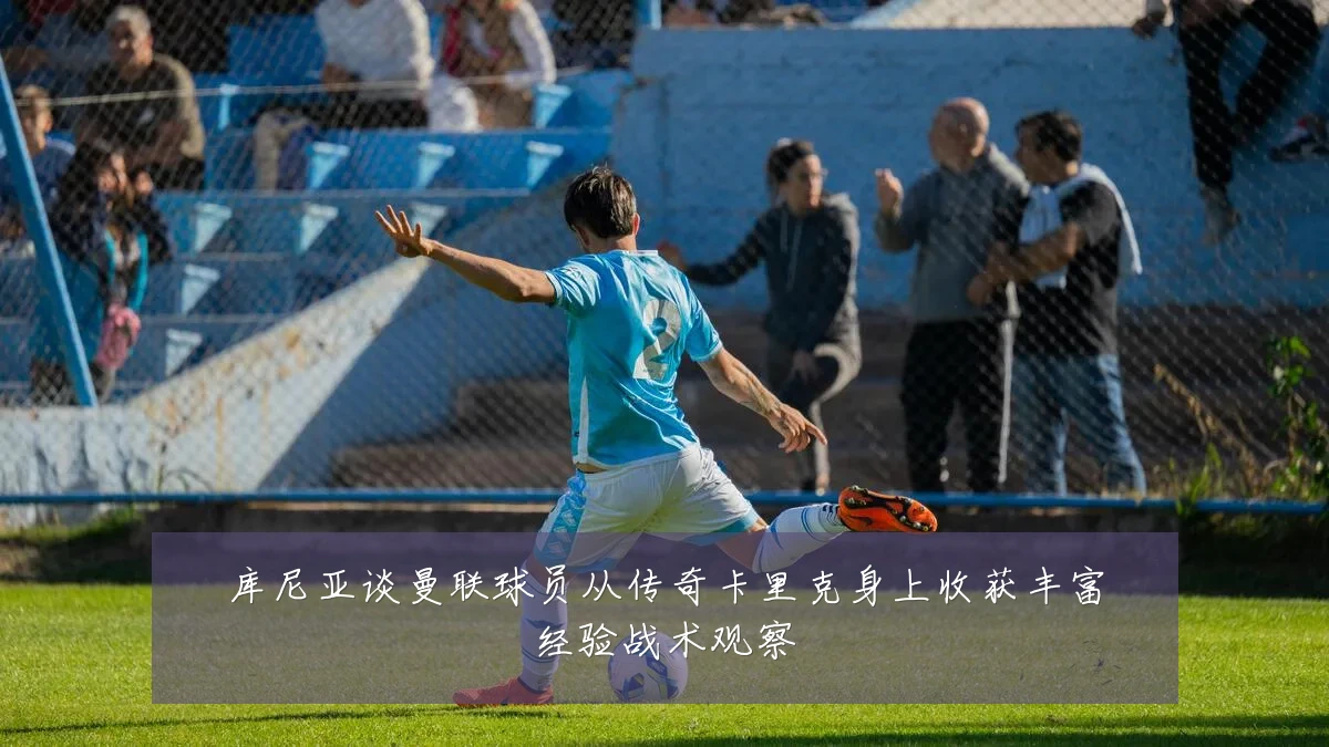 库尼亚谈曼联球员从传奇卡里克身上收获丰富经验战术观察